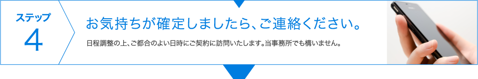 ステップ4　お気持ちが確定しましたら、ご連絡ください。 日程調整の上、ご都合のよい日時にご契約に訪問いたします。当事務所でも構いません。