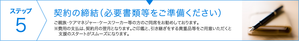 ステップ5　契約の締結（必要書類等をご準備ください） 日程調整の上、ご親族・ケアマネージャー・ケースワーカー等の方のご同席をお勧めしております。※費用の支払は、契約月の翌月となります。ご印鑑と、引き継ぎをする貴重品等をご用意いただくと　支援のスタートがスムーズになります。