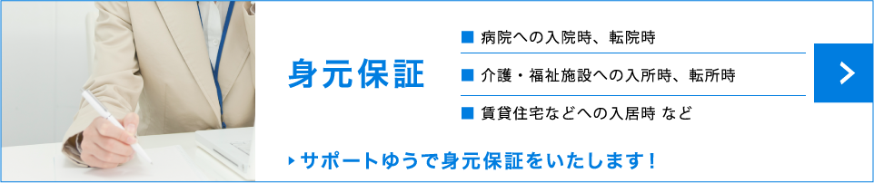身元保証　病院への入院時、転院時　介護・福祉施設への入所時、転所時　賃貸住宅などへの入居時 など　サポートゆうで身元保証をいたします！