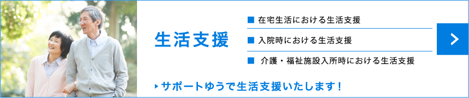 生活支援　在宅生活における生活支援　入院時における生活支援　介護・福祉施設入所時における生活支援　サポートゆうで生活支援いたします！