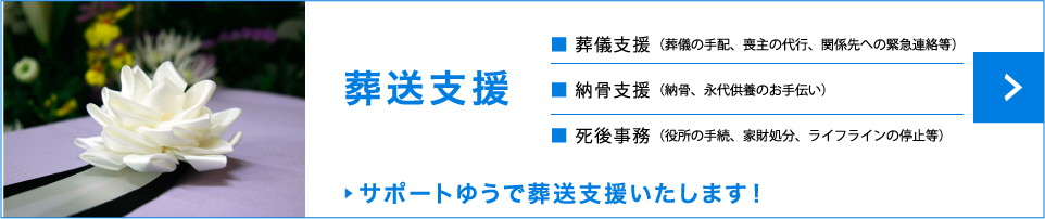 葬送支援　葬儀支援（葬儀の手配、喪主の代行、関係先への緊急連絡等）　納骨支援（納骨、永代供養のお手伝い）　死後事務（役所の手続、家財処分、ライフラインの停止等）　サポートゆうで葬送支援いたします！