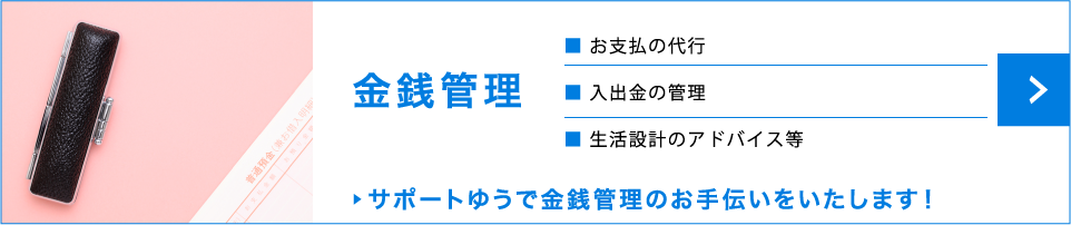 金銭管理　お支払の代行　入出金の管理　生活設計のアドバイス等　サポートゆうで金銭管理のお手伝いをいたします！