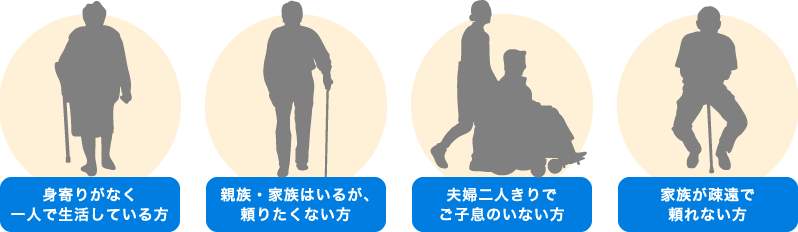 身寄りがなく一人で生活している方 親族・家族はいるが、頼りたくない方 夫婦二人きりでご子息のいない方 家族が疎遠で頼れない方