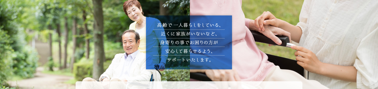 高齢で一人暮らしをしている、近くに家族がいないなど、身寄りの事でお困りの方が安心して暮らせるよう、サポートいたします。